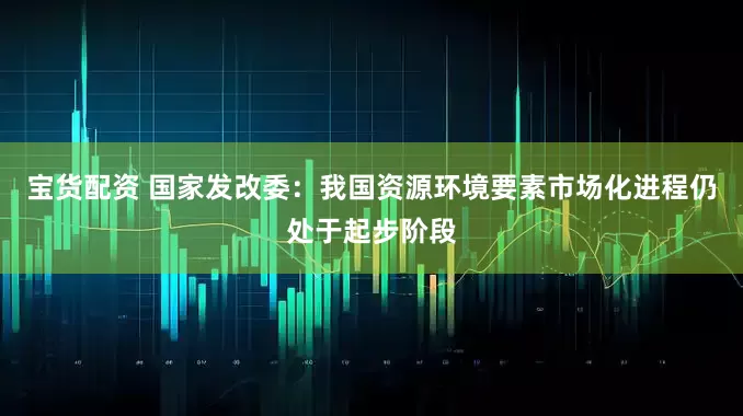 宝货配资 国家发改委：我国资源环境要素市场化进程仍处于起步阶段