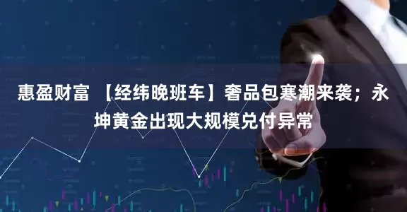 惠盈财富 【经纬晚班车】奢品包寒潮来袭；永坤黄金出现大规模兑付异常