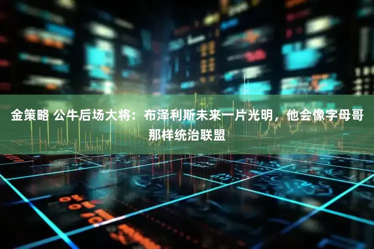 金策略 公牛后场大将：布泽利斯未来一片光明，他会像字母哥那样统治联盟