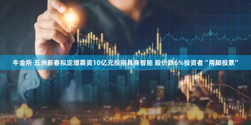 牛金所 五洲新春拟定增募资10亿元投向具身智能 股价跌6%投资者“用脚投票”