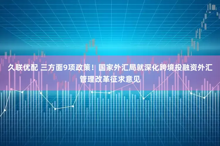 久联优配 三方面9项政策！国家外汇局就深化跨境投融资外汇管理改革征求意见