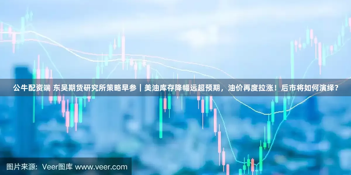 公牛配资端 东吴期货研究所策略早参｜美油库存降幅远超预期，油价再度拉涨！后市将如何演绎？