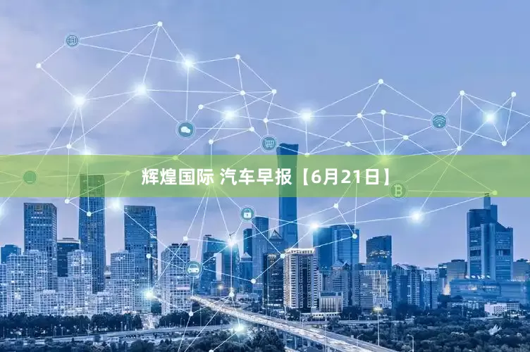 辉煌国际 汽车早报【6月21日】