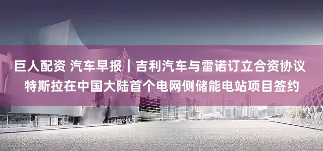 巨人配资 汽车早报｜吉利汽车与雷诺订立合资协议 特斯拉在中国大陆首个电网侧储能电站项目签约