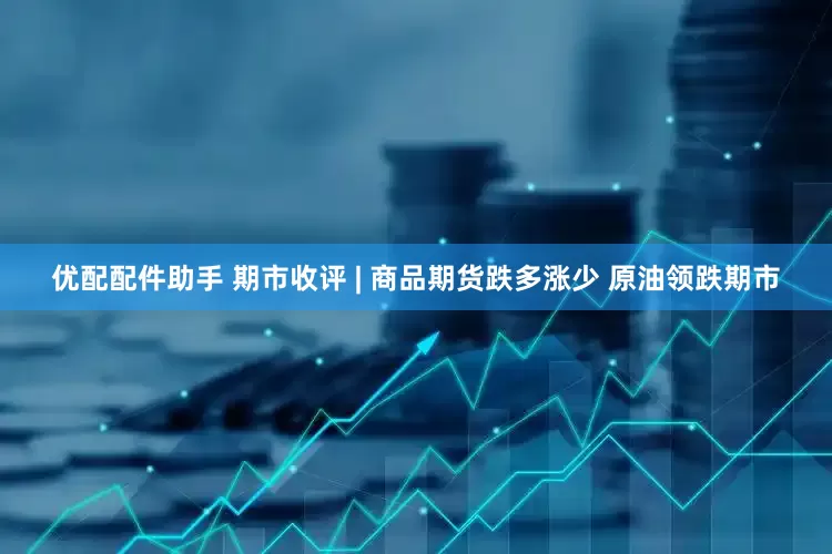 优配配件助手 期市收评 | 商品期货跌多涨少 原油领跌期市