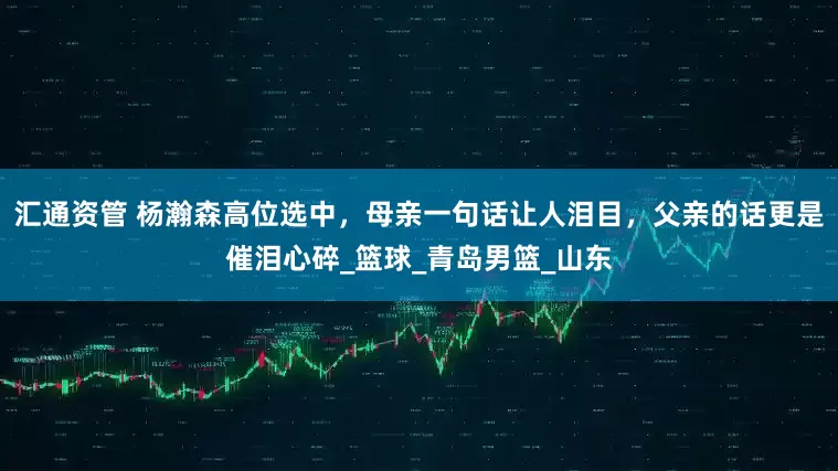 汇通资管 杨瀚森高位选中，母亲一句话让人泪目，父亲的话更是催泪心碎_篮球_青岛男篮_山东