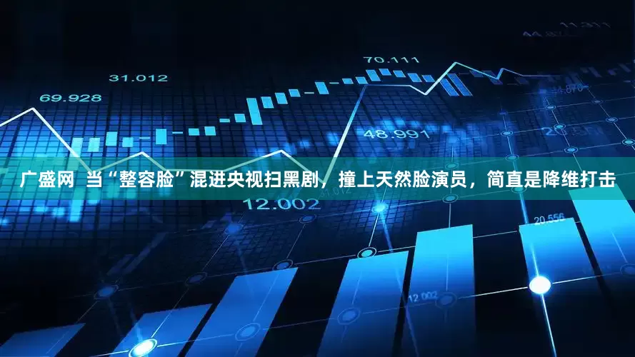 广盛网  当“整容脸”混进央视扫黑剧，撞上天然脸演员，简直是降维打击