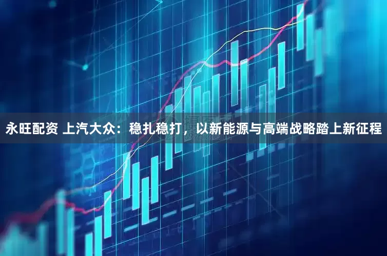永旺配资 上汽大众：稳扎稳打，以新能源与高端战略踏上新征程