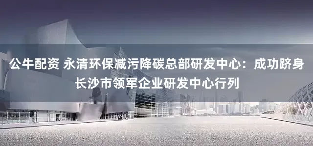 公牛配资 永清环保减污降碳总部研发中心：成功跻身长沙市领军企业研发中心行列