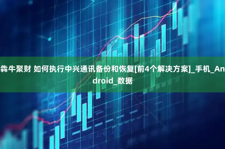 犇牛聚财 如何执行中兴通讯备份和恢复[前4个解决方案]_手机_Android_数据