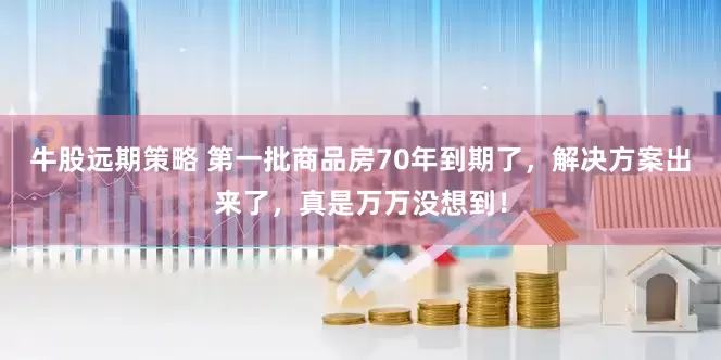 牛股远期策略 第一批商品房70年到期了，解决方案出来了，真是万万没想到！