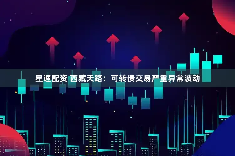 星速配资 西藏天路：可转债交易严重异常波动