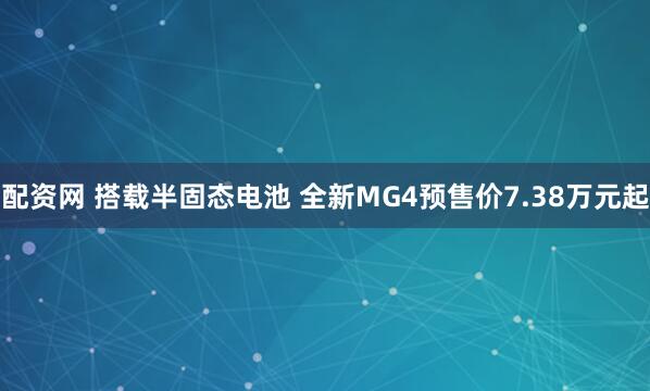 配资网 搭载半固态电池 全新MG4预售价7.38万元起