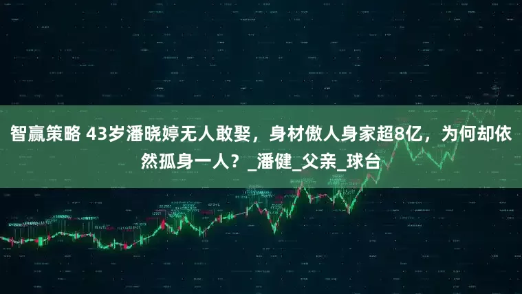 智赢策略 43岁潘晓婷无人敢娶，身材傲人身家超8亿，为何却依然孤身一人？_潘健_父亲_球台