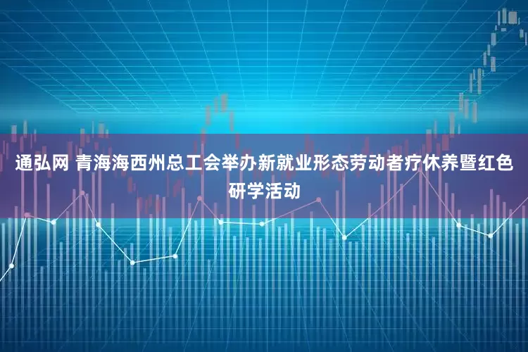 通弘网 青海海西州总工会举办新就业形态劳动者疗休养暨红色研学活动