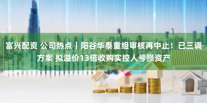 富兴配资 公司热点｜阳谷华泰重组审核再中止！已三调方案 拟溢价13倍收购实控人亏损资产