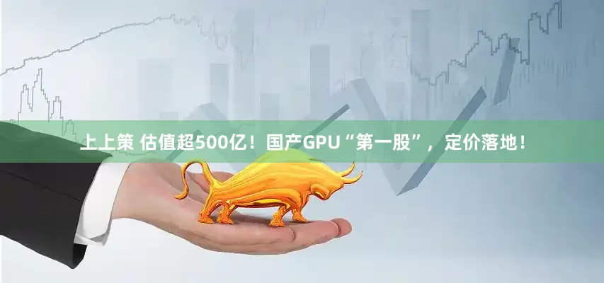 上上策 估值超500亿！国产GPU“第一股”，定价落地！
