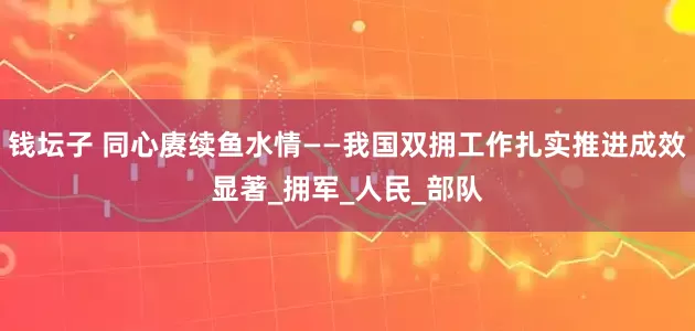 钱坛子 同心赓续鱼水情——我国双拥工作扎实推进成效显著_拥军_人民_部队
