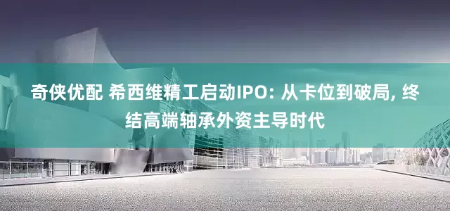 奇侠优配 希西维精工启动IPO: 从卡位到破局, 终结高端轴承外资主导时代